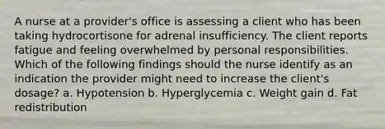 A nurse at a provider's office is assessing a client who has been taking hydrocortisone for adrenal insufficiency. The client reports fatigue and feeling overwhelmed by personal responsibilities. Which of the following findings should the nurse identify as an indication the provider might need to increase the client's dosage? a. Hypotension b. Hyperglycemia c. Weight gain d. Fat redistribution