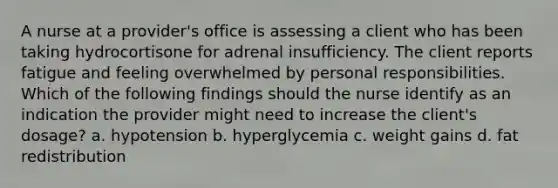 A nurse at a provider's office is assessing a client who has been taking hydrocortisone for adrenal insufficiency. The client reports fatigue and feeling overwhelmed by personal responsibilities. Which of the following findings should the nurse identify as an indication the provider might need to increase the client's dosage? a. hypotension b. hyperglycemia c. weight gains d. fat redistribution