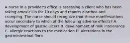 A nurse in a provider's office is assessing a client who has been taking amoxicillin for 10 days and reports diarrhea and cramping. The nurse should recognize that these manifestations occur secondary to which of the following adverse effects? A. development of gastric ulcers B. development of milk intolerance C. allergic reactions to the medication D. alterations in the gastrointestinal flora