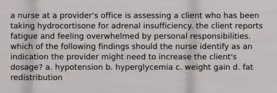 a nurse at a provider's office is assessing a client who has been taking hydrocortisone for adrenal insufficiency. the client reports fatigue and feeling overwhelmed by personal responsibilities. which of the following findings should the nurse identify as an indication the provider might need to increase the client's dosage? a. hypotension b. hyperglycemia c. weight gain d. fat redistribution