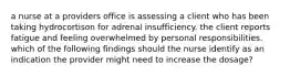 a nurse at a providers office is assessing a client who has been taking hydrocortison for adrenal insufficiency. the client reports fatigue and feeling overwhelmed by personal responsibilities. which of the following findings should the nurse identify as an indication the provider might need to increase the dosage?