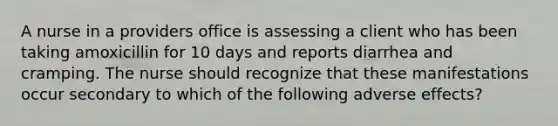 A nurse in a providers office is assessing a client who has been taking amoxicillin for 10 days and reports diarrhea and cramping. The nurse should recognize that these manifestations occur secondary to which of the following adverse effects?