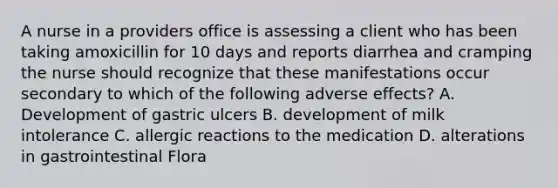 A nurse in a providers office is assessing a client who has been taking amoxicillin for 10 days and reports diarrhea and cramping the nurse should recognize that these manifestations occur secondary to which of the following adverse effects? A. Development of gastric ulcers B. development of milk intolerance C. allergic reactions to the medication D. alterations in gastrointestinal Flora