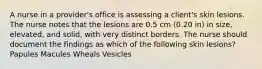 A nurse in a provider's office is assessing a client's skin lesions. The nurse notes that the lesions are 0.5 cm (0.20 in) in size, elevated, and solid, with very distinct borders. The nurse should document the findings as which of the following skin lesions? Papules Macules Wheals Vesicles