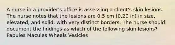 A nurse in a provider's office is assessing a client's skin lesions. The nurse notes that the lesions are 0.5 cm (0.20 in) in size, elevated, and solid, with very distinct borders. The nurse should document the findings as which of the following skin lesions? Papules Macules Wheals Vesicles