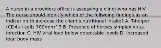 A nurse in a providers office is assessing a clinet who has HIV. The nurse should idenitfy which of the follwoing findings as an indication to increase the client's nutritional intake? A. T-helper (CD4+) cells 700/mm^3 B. Presence of herpes simplex virus infection C. HIV viral load below detectable levels D. increased lean body mass