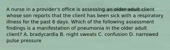 A nurse in a provider's office is assessing an older adult client whose son reports that the client has been sick with a respiratory illness for the past 6 days. Which of the following assessment findings is a manifestation of pneumonia in the older adult client? A. bradycardia B. night sweats C. confusion D. narrowed pulse pressure