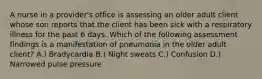 A nurse in a provider's office is assessing an older adult client whose son reports that the client has been sick with a respiratory illness for the past 6 days. Which of the following assessment findings is a manifestation of pneumonia in the older adult client? A.) Bradycardia B.) Night sweats C.) Confusion D.) Narrowed pulse pressure