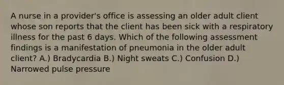 A nurse in a provider's office is assessing an older adult client whose son reports that the client has been sick with a respiratory illness for the past 6 days. Which of the following assessment findings is a manifestation of pneumonia in the older adult client? A.) Bradycardia B.) Night sweats C.) Confusion D.) Narrowed pulse pressure