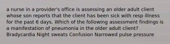 a nurse in a provider's office is assessing an older adult client whose son reports that the client has been sick with resp illness for the past 6 days. Which of the following assessment findings is a manifestation of pneumonia in the older adult client? Bradycardia Night sweats Confusion Narrowed pulse pressure