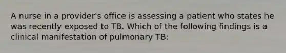 A nurse in a provider's office is assessing a patient who states he was recently exposed to TB. Which of the following findings is a clinical manifestation of pulmonary TB: