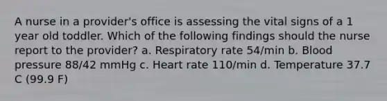 A nurse in a provider's office is assessing the vital signs of a 1 year old toddler. Which of the following findings should the nurse report to the provider? a. Respiratory rate 54/min b. Blood pressure 88/42 mmHg c. Heart rate 110/min d. Temperature 37.7 C (99.9 F)