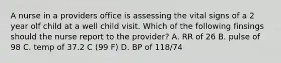 A nurse in a providers office is assessing the vital signs of a 2 year olf child at a well child visit. Which of the following finsings should the nurse report to the provider? A. RR of 26 B. pulse of 98 C. temp of 37.2 C (99 F) D. BP of 118/74