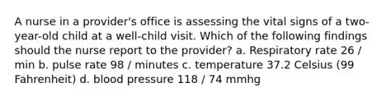 A nurse in a provider's office is assessing the vital signs of a two-year-old child at a well-child visit. Which of the following findings should the nurse report to the provider? a. Respiratory rate 26 / min b. pulse rate 98 / minutes c. temperature 37.2 Celsius (99 Fahrenheit) d. blood pressure 118 / 74 mmhg