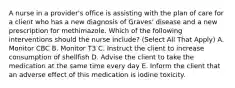 A nurse in a provider's office is assisting with the plan of care for a client who has a new diagnosis of Graves' disease and a new prescription for methimazole. Which of the following interventions should the nurse include? (Select All That Apply) A. Monitor CBC B. Monitor T3 C. Instruct the client to increase consumption of shellfish D. Advise the client to take the medication at the same time every day E. Inform the client that an adverse effect of this medication is iodine toxicity.