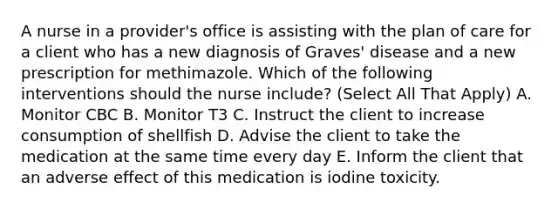 A nurse in a provider's office is assisting with the plan of care for a client who has a new diagnosis of Graves' disease and a new prescription for methimazole. Which of the following interventions should the nurse include? (Select All That Apply) A. Monitor CBC B. Monitor T3 C. Instruct the client to increase consumption of shellfish D. Advise the client to take the medication at the same time every day E. Inform the client that an adverse effect of this medication is iodine toxicity.