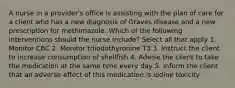 A nurse in a provider's office is assisting with the plan of care for a client who has a new diagnosis of Graves disease and a new prescription for methimazole. Which of the following interventions should the nurse include? Select all that apply 1. Monitor CBC 2. Monitor triiodothyronine T3 3. Instruct the client to increase consumption of shellfish 4. Advise the client to take the medication at the same time every day 5. Inform the client that an adverse effect of this medication is iodine toxicity