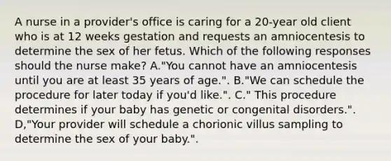 A nurse in a provider's office is caring for a 20-year old client who is at 12 weeks gestation and requests an amniocentesis to determine the sex of her fetus. Which of the following responses should the nurse make? A."You cannot have an amniocentesis until you are at least 35 years of age.". B."We can schedule the procedure for later today if you'd like.". C." This procedure determines if your baby has genetic or congenital disorders.". D,"Your provider will schedule a chorionic villus sampling to determine the sex of your baby.".