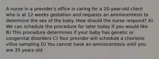 A nurse in a provider's office is caring for a 20-year-old client who is at 12 weeks gestation and requests an amniocentesis to determine the sex of the baby. How should the nurse respond? A) We can schedule the procedure for later today if you would like B) This procedure determines if your baby has genetic or congenital disorders C) Your provider will schedule a chorionic villus sampling D) You cannot have an amniocentesis until you are 35 years old