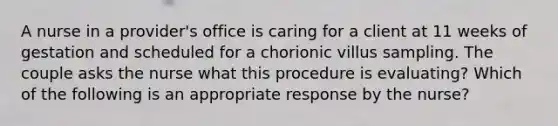 A nurse in a provider's office is caring for a client at 11 weeks of gestation and scheduled for a chorionic villus sampling. The couple asks the nurse what this procedure is evaluating? Which of the following is an appropriate response by the nurse?