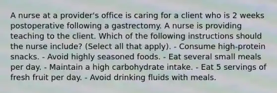 A nurse at a provider's office is caring for a client who is 2 weeks postoperative following a gastrectomy. A nurse is providing teaching to the client. Which of the following instructions should the nurse include? (Select all that apply). - Consume high-protein snacks. - Avoid highly seasoned foods. - Eat several small meals per day. - Maintain a high carbohydrate intake. - Eat 5 servings of fresh fruit per day. - Avoid drinking fluids with meals.