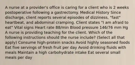 A nurse at a provider's office is caring for a client who is 2 weeks postoperative following a gastrectomy. Medical History Since discharge, client reports several episodes of dizziness, "fast" heartbeat, and abdominal cramping. Client states "I am afraid to eat" Vital signs Heart rate 88/min Blood pressure 146/76 mm Hg A nurse is providing teaching for the client. Which of the following instructions should the nurse include? (Select all that apply) Consume high-protein snacks Avoid highly seasoned foods Eat five servings of fresh fruit per day Avoid drinking fluids with meals Maintain a high carbohydrate intake Eat several small meals per day