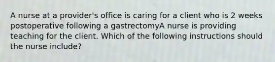 A nurse at a provider's office is caring for a client who is 2 weeks postoperative following a gastrectomyA nurse is providing teaching for the client. Which of the following instructions should the nurse include?