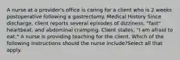 A nurse at a provider's office is caring for a client who is 2 weeks postoperative following a gastrectomy. Medical History Since discharge, client reports several episodes of dizziness, "fast" heartbeat, and abdominal cramping. Client states, "I am afraid to eat." A nurse is providing teaching for the client. Which of the following instructions should the nurse include?Select all that apply.