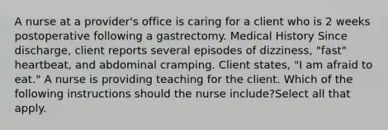 A nurse at a provider's office is caring for a client who is 2 weeks postoperative following a gastrectomy. Medical History Since discharge, client reports several episodes of dizziness, "fast" heartbeat, and abdominal cramping. Client states, "I am afraid to eat." A nurse is providing teaching for the client. Which of the following instructions should the nurse include?Select all that apply.