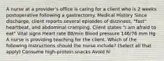 A nurse at a provider's office is caring for a client who is 2 weeks postoperative following a gastrectomy. Medical History Since discharge, client reports several episodes of dizziness, "fast" heartbeat, and abdominal cramping. Client states "I am afraid to eat" Vital signs Heart rate 88/min Blood pressure 146/76 mm Hg A nurse is providing teaching for the client. Which of the following instructions should the nurse include? (Select all that apply) Consume high-protein snacks Avoid hi