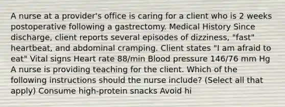 A nurse at a provider's office is caring for a client who is 2 weeks postoperative following a gastrectomy. Medical History Since discharge, client reports several episodes of dizziness, "fast" heartbeat, and abdominal cramping. Client states "I am afraid to eat" Vital signs Heart rate 88/min Blood pressure 146/76 mm Hg A nurse is providing teaching for the client. Which of the following instructions should the nurse include? (Select all that apply) Consume high-protein snacks Avoid hi