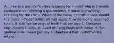 A nurse at a provider's office is caring for a client who is 2 weeks postoperative following a gastrectomy. A nurse is providing teaching for the client. Which of the following instructions should the nurse include? Select all that apply. A. Avoid highly seasoned foods. B. Eat five servings of fresh fruit per day. C. Consume high-protein snacks. D. Avoid drinking fluids with meals. E. Eat several small meals per day. F. Maintain a high carbohydrate intake.