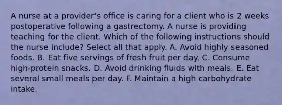 A nurse at a provider's office is caring for a client who is 2 weeks postoperative following a gastrectomy. A nurse is providing teaching for the client. Which of the following instructions should the nurse include? Select all that apply. A. Avoid highly seasoned foods. B. Eat five servings of fresh fruit per day. C. Consume high-protein snacks. D. Avoid drinking fluids with meals. E. Eat several small meals per day. F. Maintain a high carbohydrate intake.