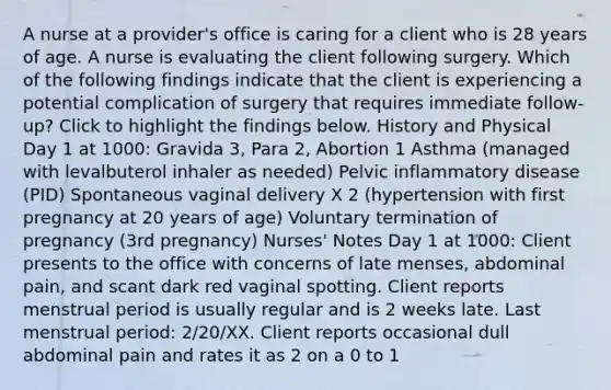 A nurse at a provider's office is caring for a client who is 28 years of age. A nurse is evaluating the client following surgery. Which of the following findings indicate that the client is experiencing a potential complication of surgery that requires immediate follow-up? Click to highlight the findings below. History and Physical Day 1 at 1000: Gravida 3, Para 2, Abortion 1 Asthma (managed with levalbuterol inhaler as needed) Pelvic inflammatory disease (PID) Spontaneous vaginal delivery X 2 (hypertension with first pregnancy at 20 years of age) Voluntary termination of pregnancy (3rd pregnancy) Nurses' Notes Day 1 at 1000: Client presents to the office with concerns of late menses, abdominal pain, and scant dark red vaginal spotting. Client reports menstrual period is usually regular and is 2 weeks late. Last menstrual period: 2/20/XX. Client reports occasional dull abdominal pain and rates it as 2 on a 0 to 1