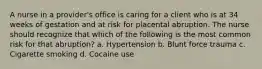 A nurse in a provider's office is caring for a client who is at 34 weeks of gestation and at risk for placental abruption. The nurse should recognize that which of the following is the most common risk for that abruption? a. Hypertension b. Blunt force trauma c. Cigarette smoking d. Cocaine use