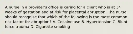 A nurse in a provider's office is caring for a client who is at 34 weeks of gestation and at risk for placental abruption. The nurse should recognize that which of the following is the most common risk factor for abruption? A. Cocaine use B. Hypertension C. Blunt force trauma D. Cigarette smoking