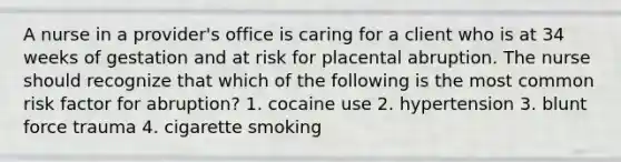 A nurse in a provider's office is caring for a client who is at 34 weeks of gestation and at risk for placental abruption. The nurse should recognize that which of the following is the most common risk factor for abruption? 1. cocaine use 2. hypertension 3. blunt force trauma 4. cigarette smoking