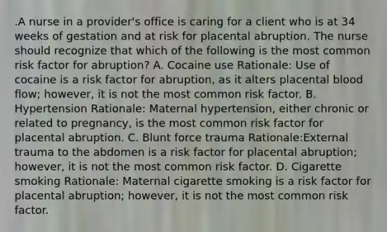 .A nurse in a provider's office is caring for a client who is at 34 weeks of gestation and at risk for placental abruption. The nurse should recognize that which of the following is the most common risk factor for abruption? A. Cocaine use Rationale: Use of cocaine is a risk factor for abruption, as it alters placental blood flow; however, it is not the most common risk factor. B. Hypertension Rationale: Maternal hypertension, either chronic or related to pregnancy, is the most common risk factor for placental abruption. C. Blunt force trauma Rationale:External trauma to the abdomen is a risk factor for placental abruption; however, it is not the most common risk factor. D. Cigarette smoking Rationale: Maternal cigarette smoking is a risk factor for placental abruption; however, it is not the most common risk factor.