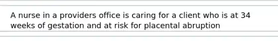 A nurse in a providers office is caring for a client who is at 34 weeks of gestation and at risk for placental abruption