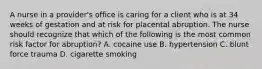 A nurse in a provider's office is caring for a client who is at 34 weeks of gestation and at risk for placental abruption. The nurse should recognize that which of the following is the most common risk factor for abruption? A. cocaine use B. hypertension C. blunt force trauma D. cigarette smoking