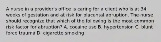 A nurse in a provider's office is caring for a client who is at 34 weeks of gestation and at risk for placental abruption. The nurse should recognize that which of the following is the most common risk factor for abruption? A. cocaine use B. hypertension C. blunt force trauma D. cigarette smoking