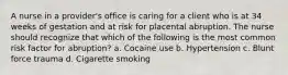 A nurse in a provider's office is caring for a client who is at 34 weeks of gestation and at risk for placental abruption. The nurse should recognize that which of the following is the most common risk factor for abruption? a. Cocaine use b. Hypertension c. Blunt force trauma d. Cigarette smoking