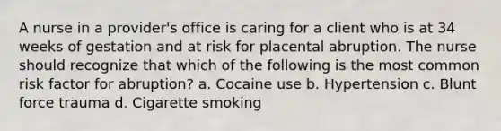 A nurse in a provider's office is caring for a client who is at 34 weeks of gestation and at risk for placental abruption. The nurse should recognize that which of the following is the most common risk factor for abruption? a. Cocaine use b. Hypertension c. Blunt force trauma d. Cigarette smoking