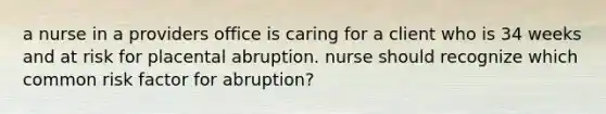 a nurse in a providers office is caring for a client who is 34 weeks and at risk for placental abruption. nurse should recognize which common risk factor for abruption?