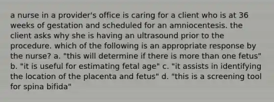 a nurse in a provider's office is caring for a client who is at 36 weeks of gestation and scheduled for an amniocentesis. the client asks why she is having an ultrasound prior to the procedure. which of the following is an appropriate response by the nurse? a. "this will determine if there is more than one fetus" b. "it is useful for estimating fetal age" c. "it assists in identifying the location of the placenta and fetus" d. "this is a screening tool for spina bifida"