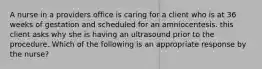 A nurse in a providers office is caring for a client who is at 36 weeks of gestation and scheduled for an amniocentesis. this client asks why she is having an ultrasound prior to the procedure. Which of the following is an appropriate response by the nurse?