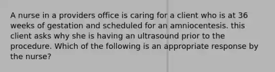 A nurse in a providers office is caring for a client who is at 36 weeks of gestation and scheduled for an amniocentesis. this client asks why she is having an ultrasound prior to the procedure. Which of the following is an appropriate response by the nurse?