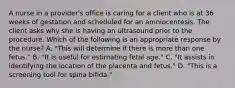 A nurse in a provider's office is caring for a client who is at 36 weeks of gestation and scheduled for an amniocentesis. The client asks why she is having an ultrasound prior to the procedure. Which of the following is an appropriate response by the nurse? A. "This will determine if there is more than one fetus." B. "It is useful for estimating fetal age." C. "It assists in identifying the location of the placenta and fetus." D. "This is a screening tool for spina bifida."