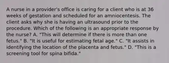 A nurse in a provider's office is caring for a client who is at 36 weeks of gestation and scheduled for an amniocentesis. The client asks why she is having an ultrasound prior to the procedure. Which of the following is an appropriate response by the nurse? A. "This will determine if there is more than one fetus." B. "It is useful for estimating fetal age." C. "It assists in identifying the location of the placenta and fetus." D. "This is a screening tool for spina bifida."