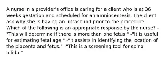 A nurse in a provider's office is caring for a client who is at 36 weeks gestation and scheduled for an amniocentesis. The client ask why she is having an ultrasound prior to the procedure. Which of the following is an appropriate response by the nurse? -"This will determine if there is more than one fetus." -"It is useful for estimating fetal age." -"It assists in identifying the location of the placenta and fetus." -"This is a screening tool for spina bifida."